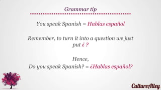 You (informal, sing.) speak Spanish = (Tú)
hablas español
Since the verb makes the pronoun clear (second
person, informal), we can omit Tú
Grammar tip
 