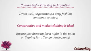 Culture leaf - Argentina
Argentina is a unique country, most of the locals
came from France, Italy or Spain, so their etiquettes
and traditions are shaped by the cultures
of those countries
 