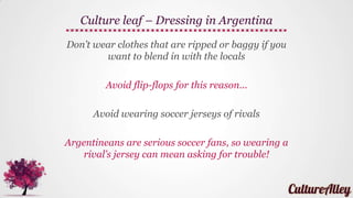 Dress well, Argentina is a very fashion
conscious country!
Conservative and modest clothing is ideal
Ensure you dress up for a night in the town
or if going for a Tango dance party!
Culture leaf – Dressing in Argentina
 
