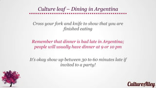 Don’t wear clothes that are ripped or baggy if you
want to blend in with the locals
Avoid flip-flops for this reason...
Avoid wearing soccer jerseys of rivals
Argentineans are serious soccer fans, so wearing a
rival’s jersey can mean asking for trouble!
Culture leaf – Dressing in Argentina
 