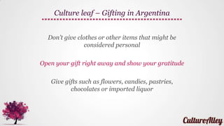 Don’t pour wine for others, if you can avoid it
There is a ritual associated with pouring wine in
Argentina, so it’s best to let an Argentinean do it…
Don't talk about business during a meal unless an
Argentinean business associate brings it up first
Culture leaf – Dining in Argentina
 