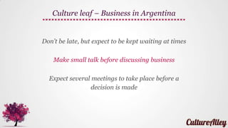 Don’t give clothes or other items that might be
considered personal
Open your gift right away and show your gratitude
Give gifts such as flowers, candies, pastries,
chocolates or imported liquor
Culture leaf – Gifting in Argentina
 