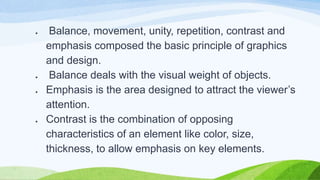 ● Balance, movement, unity, repetition, contrast and
emphasis composed the basic principle of graphics
and design.
● Balance deals with the visual weight of objects.
● Emphasis is the area designed to attract the viewer’s
attention.
● Contrast is the combination of opposing
characteristics of an element like color, size,
thickness, to allow emphasis on key elements.
 