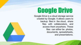 Google Drive
Google Drive is a cloud storage service
created by Google. It allows users to
backup files in the cloud, share
files with collaborators, and
access them anywhere. These
files can either be photos,
documents, spreadsheets,
and presentations.
 