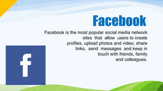 Facebook
Facebook is the most popular social media network
sites that allow users to create
profiles, upload photos and video, share
links, send messages and keep in
touch with friends, family
and colleagues.
 