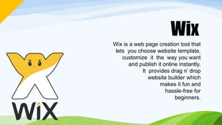 Wix
Wix is a web page creation tool that
lets you choose website template,
customize it the way you want
and publish it online instantly.
It provides drag n’ drop
website builder which
makes it fun and
hassle-free for
beginners.
 
