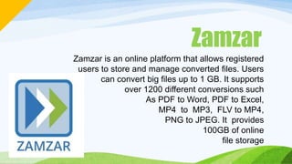 Zamzar
Zamzar is an online platform that allows registered
users to store and manage converted files. Users
can convert big files up to 1 GB. It supports
over 1200 different conversions such
As PDF to Word, PDF to Excel,
MP4 to MP3, FLV to MP4,
PNG to JPEG. It provides
100GB of online
file storage
 