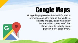 Google Maps
Google Maps provides detailed information
of regions and sites around the world via
satellite images. It also has a new
feature called “street view” that
allows users to virtually see a
place in a first person view.
 