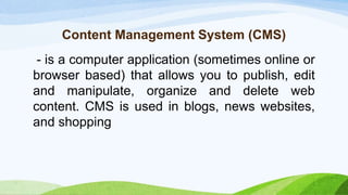 Content Management System (CMS)
- is a computer application (sometimes online or
browser based) that allows you to publish, edit
and manipulate, organize and delete web
content. CMS is used in blogs, news websites,
and shopping
 