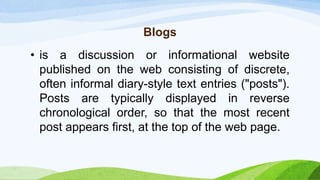 Blogs
• is a discussion or informational website
published on the web consisting of discrete,
often informal diary-style text entries ("posts").
Posts are typically displayed in reverse
chronological order, so that the most recent
post appears first, at the top of the web page.
 
