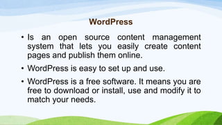 WordPress
• Is an open source content management
system that lets you easily create content
pages and publish them online.
• WordPress is easy to set up and use.
• WordPress is a free software. It means you are
free to download or install, use and modify it to
match your needs.
 