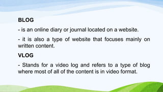 BLOG
- is an online diary or journal located on a website.
- it is also a type of website that focuses mainly on
written content.
VLOG
- Stands for a video log and refers to a type of blog
where most of all of the content is in video format.
 