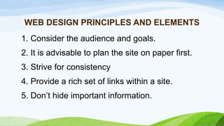 WEB DESIGN PRINCIPLES AND ELEMENTS
1. Consider the audience and goals.
2. It is advisable to plan the site on paper first.
3. Strive for consistency
4. Provide a rich set of links within a site.
5. Don’t hide important information.
 
