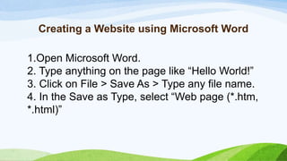 Creating a Website using Microsoft Word
1.Open Microsoft Word.
2. Type anything on the page like “Hello World!”
3. Click on File > Save As > Type any file name.
4. In the Save as Type, select “Web page (*.htm,
*.html)”
 
