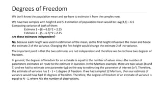 Degrees of Freedom
We don’t know the population mean and we have to estimate it from the samples now.
We have two samples with height 8 and 5. Estimation of population mean would be: avg(8,5) – 6.5
Computing variance of both of them:
Estimate 1 – (8 – 6.5)^2 = 2.25
Estimate 2 – (5 – 6.5)^2 = 2.25
Are these estimates independent?
No, because each height was used in estimation of the mean, so the first height influenced the mean and hence
the estimate 2 of the variance. Changing the first height would change the estimate 2 of the variance.
The important point is that the two estimates are not independent and therefore we do not have two degrees of
freedom.
In general, the degrees of freedom for an estimate is equal to the number of values minus the number of
parameters estimated en route to the estimate in question. In the Martians example, there are two values (8 and
5) and we had to estimate one parameter (μ) on the way to estimating the parameter of interest (σ2). Therefore,
the estimate of variance has 2 - 1 = 1 degree of freedom. If we had sampled 12 Martians, then our estimate of
variance would have had 11 degrees of freedom. Therefore, the degrees of freedom of an estimate of variance is
equal to N - 1, where N is the number of observations.
 