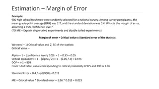 Estimation – Margin of Error
Example:
900 high school freshmen were randomly selected for a national survey. Among survey participants, the
mean grade-point average (GPA) was 2.7, and the standard deviation was 0.4. What is the margin of error,
assuming a 95% confidence level?
(TO ME – Explain single tailed experiments and double tailed experiments)
Margin of error = Critical value x Standard error of the statistic
We need – 1) Critical value and 2) SE of the statistic
Critical Value –
Alpha = 1 – (confidence level / 100) = 1 – 0.95 = 0.05
Critical probability = 1 – (alpha / 2) = 1 – (0.05 / 2) = 0.975
DOF – n-1 = 899
From t-dist table, value corresponding to critical probability 0.975 and 899 is 1.96
Standard Error = 0.4 / sqrt(900) = 0.013
ME = Critical value * Standard error = 1.96 * 0.013 = 0.025
 