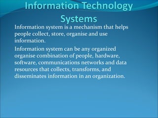 Information system is a mechanism that helps
people collect, store, organise and use
information.
Information system can be any organized
organise combination of people, hardware,
software, communications networks and data
resources that collects, transforms, and
disseminates information in an organization.
 