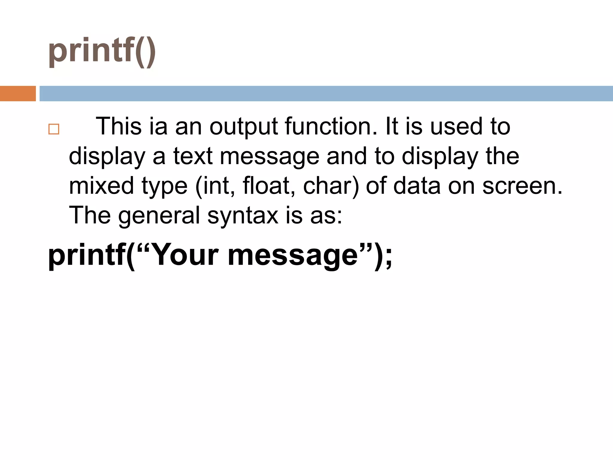 printf()
 This ia an output function. It is used to
display a text message and to display the
mixed type (int, float, char) of data on screen.
The general syntax is as:
printf(“Your message”);
 