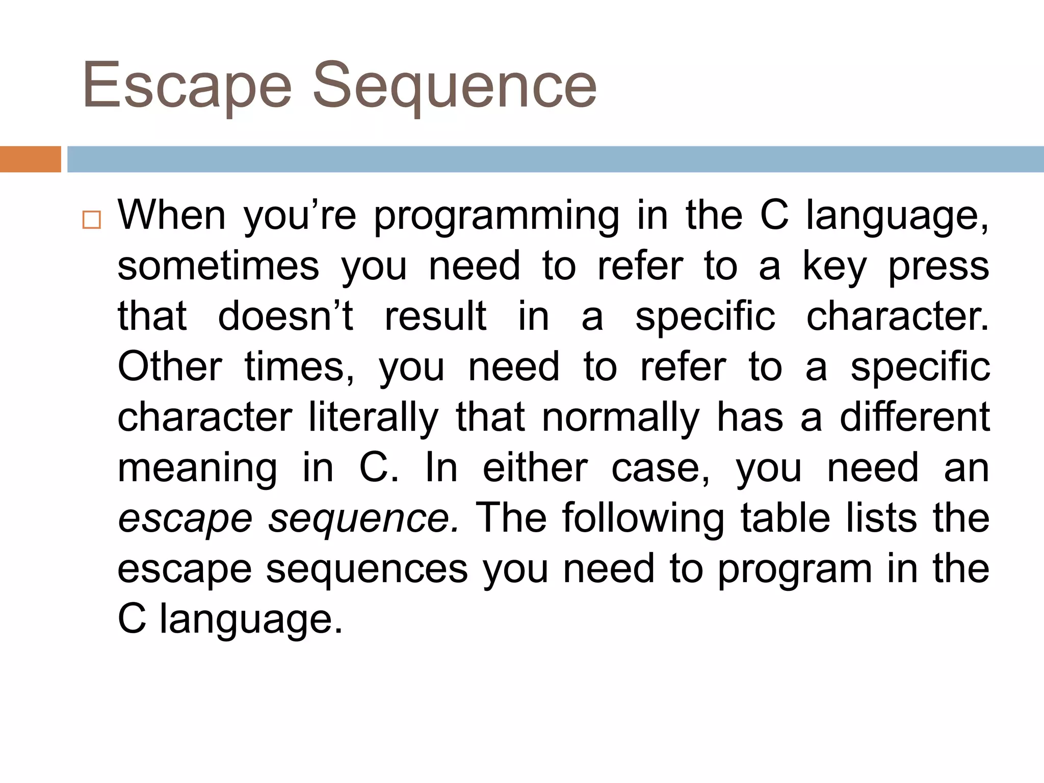 Escape Sequence
 When you’re programming in the C language,
sometimes you need to refer to a key press
that doesn’t result in a specific character.
Other times, you need to refer to a specific
character literally that normally has a different
meaning in C. In either case, you need an
escape sequence. The following table lists the
escape sequences you need to program in the
C language.
 