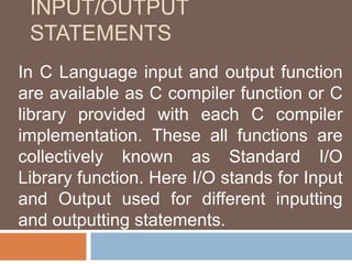 INPUT/OUTPUT
STATEMENTS
In C Language input and output function
are available as C compiler function or C
library provided with each C compiler
implementation. These all functions are
collectively known as Standard I/O
Library function. Here I/O stands for Input
and Output used for different inputting
and outputting statements.
 