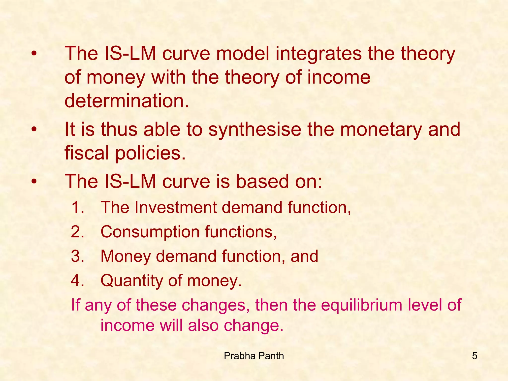 5
• The IS-LM curve model integrates the theory
of money with the theory of income
determination.
• It is thus able to synthesise the monetary and
fiscal policies.
• The IS-LM curve is based on:
1. The Investment demand function,
2. Consumption functions,
3. Money demand function, and
4. Quantity of money.
If any of these changes, then the equilibrium level of
income will also change.
Prabha Panth
 