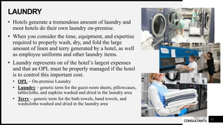 FIRSTUP
CONSULTANTS
LAUNDRY
12
• Hotels generate a tremendous amount of laundry and
most hotels do their own laundry on-premise.
• When you consider the time, equipment, and expertise
required to properly wash, dry, and fold the large
amount of linen and terry generated by a hotel, as well
as employee uniforms and other laundry items.
• Laundry represents on of the hotel’s largest expenses
and that an OPL must be properly managed if the hotel
is to control this important cost.
• OPL – On-premise Laundry
• Laundry – generic term for the guest room sheets, pillowcases,
tablecloths, and napkins washed and dried in the laundry area
• Terry – generic term for the bath towels, hand towels, and
washcloths washed and dried in the laundry area
 