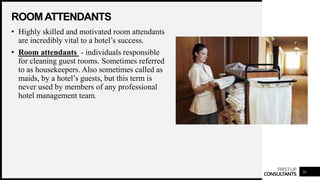 FIRSTUP
CONSULTANTS
ROOMATTENDANTS
16
• Highly skilled and motivated room attendants
are incredibly vital to a hotel’s success.
• Room attendants - individuals responsible
for cleaning guest rooms. Sometimes referred
to as housekeepers. Also sometimes called as
maids, by a hotel’s guests, but this term is
never used by members of any professional
hotel management team.
 