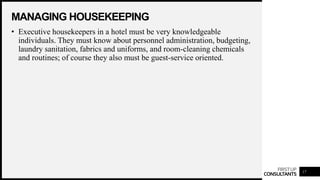 FIRSTUP
CONSULTANTS
MANAGING HOUSEKEEPING
17
• Executive housekeepers in a hotel must be very knowledgeable
individuals. They must know about personnel administration, budgeting,
laundry sanitation, fabrics and uniforms, and room-cleaning chemicals
and routines; of course they also must be guest-service oriented.
 