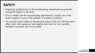 FIRSTUP
CONSULTANTS
SAFETY
18
• Employee accident rates in the housekeeping department are generally
among the highest in the hotel.
• First is simply that the housekeeping department is usually one of the
hotel’s largest in terms of the number of workers it employs.
• The second reason relates to the physical nature of the job. Housekeepers
often work with equipment and supplies that must be very carefully
handled if accidents are to be avoided.
 