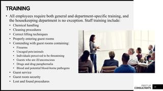 FIRSTUP
CONSULTANTS
TRAINING
20
• All employees require both general and department-specific training, and
the housekeeping department is no exception. Staff training include:
• Chemical handling
• Cleaning procedures
• Correct lifting techniques
• Properly entering guest rooms
• Contending with guest rooms containing:
• Firearms
• Uncaged pets/animals
• Individuals perceived to be threatening
• Guests who are ill/unconscious
• Drugs and drug paraphernalia
• Blood and potential blood-borne pathogens
• Guest service
• Guest room security
• Lost and found procedures
 