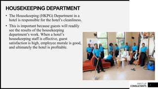 FIRSTUP
CONSULTANTS
HOUSEKEEPING DEPARTMENT
3
• The Housekeeping (HKPG) Department in a
hotel is responsible for the hotel’s cleanliness.
• This is important because guests will readily
see the results of the housekeeping
department’s work. When a hotel’s
housekeeping staff is effective, guest
satisfaction is high, employee morale is good,
and ultimately the hotel is profitable.
 
