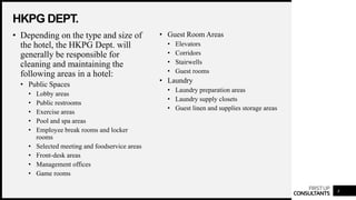 FIRSTUP
CONSULTANTS
HKPG DEPT.
4
• Depending on the type and size of
the hotel, the HKPG Dept. will
generally be responsible for
cleaning and maintaining the
following areas in a hotel:
• Public Spaces
• Lobby areas
• Public restrooms
• Exercise areas
• Pool and spa areas
• Employee break rooms and locker
rooms
• Selected meeting and foodservice areas
• Front-desk areas
• Management offices
• Game rooms
• Guest Room Areas
• Elevators
• Corridors
• Stairwells
• Guest rooms
• Laundry
• Laundry preparation areas
• Laundry supply closets
• Guest linen and supplies storage areas
 