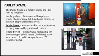 FIRSTUP
CONSULTANTS
PUBLIC SPACE
5
• The Public Space in a hotel is among the first
seen by the guests.
• In a larger hotel, these areas will require the
efforts of one or more full-time house persons to
maintain proper cleanliness levels.
• Public Space – are areas within the hotel that can
be freely accessed by guests and visitors.
• House Person – the individual responsible for
the cleaning of public spaces (the house). Also,
sometimes referred to as a public area (PA)
cleaner or porter.
 