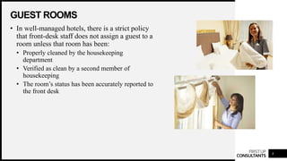 FIRSTUP
CONSULTANTS
GUEST ROOMS
8
• In well-managed hotels, there is a strict policy
that front-desk staff does not assign a guest to a
room unless that room has been:
• Properly cleaned by the housekeeping
department
• Verified as clean by a second member of
housekeeping
• The room’s status has been accurately reported to
the front desk
 