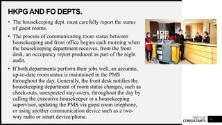 FIRSTUP
CONSULTANTS
HKPGAND FO DEPTS.
9
• The housekeeping dept. must carefully report the status
of guest rooms.
• The process of communicating room status between
housekeeping and front office begins each morning when
the housekeeping department receives, from the front
desk, an occupancy report produced as part of the night
audit.
• If both departments perform their jobs well, an accurate,
up-to-date room status is maintained in the PMS
throughout the day. Generally, the front desk notifies the
housekeeping department of room status changes, such as
check-outs, unexpected stay-overs, throughout the day by
calling the executive housekeeper or a housekeeping
supervisor, updating the PMS via guest room telephone,
or using another communication device such as a two-
way radio or smart device/phone.
 