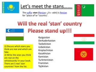 Let’s meet the stans……. 
The suffix -stan (Persian: ـستان -stān) is Persian 
for "place of"or "country". 
1) Discuss which stans you 
think are real and which are 
fake. 
2) Write the ones you think 
are real on the 
whiteboards/ in your book. 
There are 5 real ‘stan 
countries’ from the list. 
Kyrgyzstan 
Derkaderkastan 
Tazbekistan 
Uzbekistan 
Kreplachistan 
Kazakhstan 
Kamistan 
Turkmenistan 
Franistan 
Tajikistan 
 