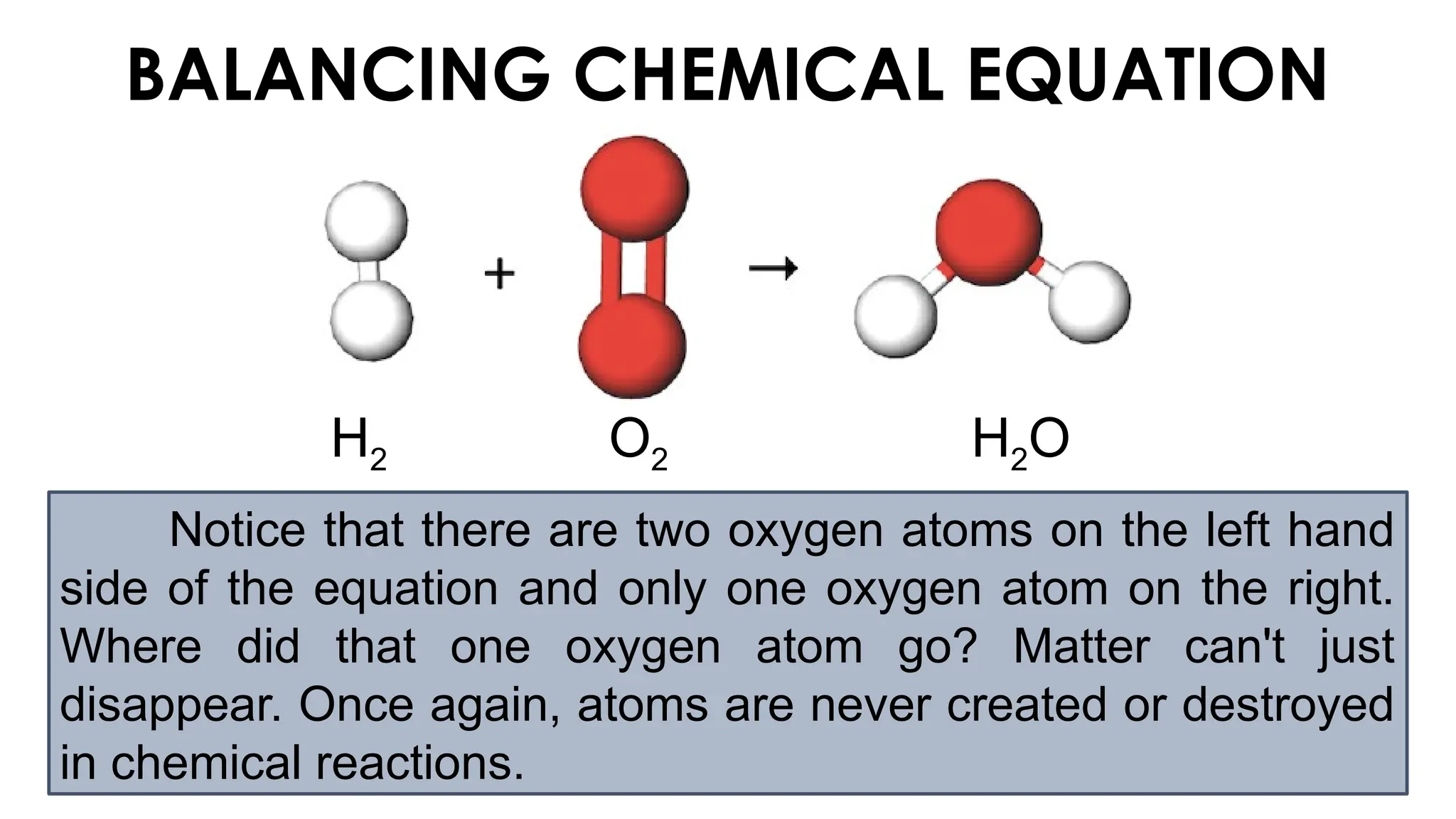 BALANCING CHEMICAL EQUATION
H2 O2 H2O
Notice that there are two oxygen atoms on the left hand
side of the equation and only one oxygen atom on the right.
Where did that one oxygen atom go? Matter can't just
disappear. Once again, atoms are never created or destroyed
in chemical reactions.
 