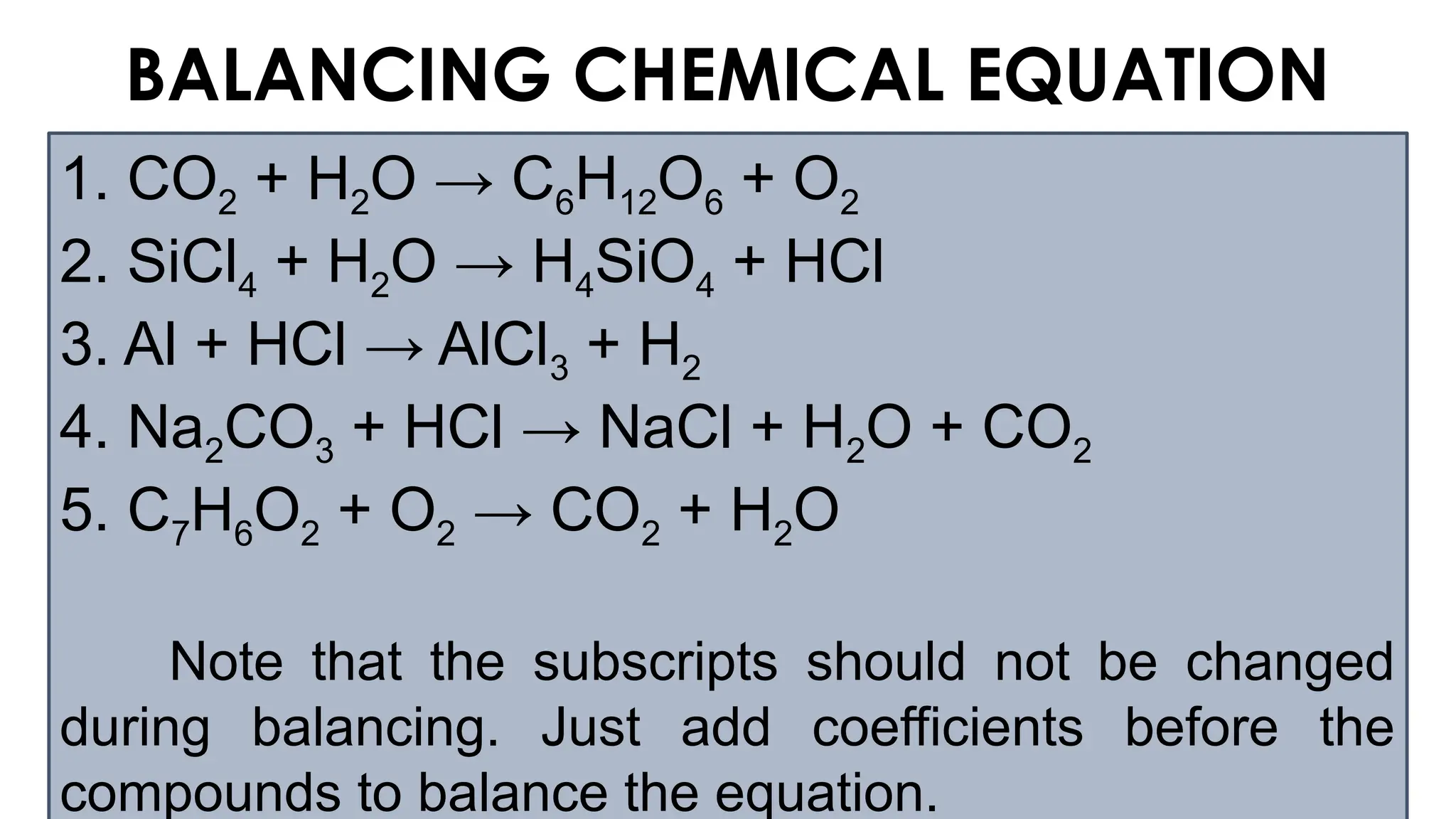 BALANCING CHEMICAL EQUATION
1. CO2 + H2O → C6H12O6 + O2
2. SiCl4 + H2O → H4SiO4 + HCl
3. Al + HCl → AlCl3 + H2
4. Na2CO3 + HCl → NaCl + H2O + CO2
5. C7H6O2 + O2 → CO2 + H2O
Note that the subscripts should not be changed
during balancing. Just add coefficients before the
compounds to balance the equation.
 