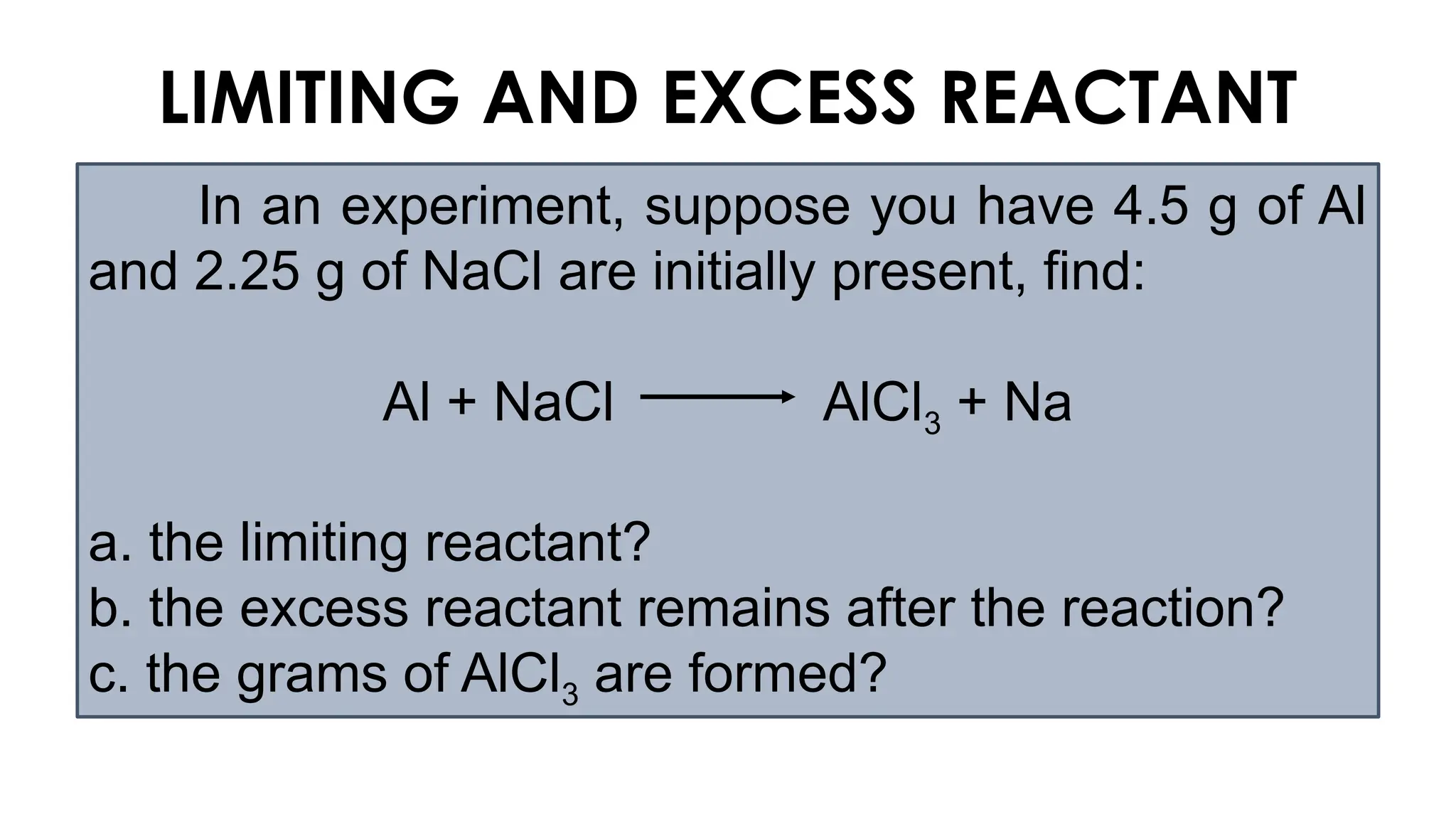 In an experiment, suppose you have 4.5 g of Al
and 2.25 g of NaCl are initially present, find:
Al + NaCl AlCl3 + Na
a. the limiting reactant?
b. the excess reactant remains after the reaction?
c. the grams of AlCl3 are formed?
LIMITING AND EXCESS REACTANT
 