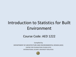 Introduction to Statistics for Built
Environment
Course Code: AED 1222
Compiled by
DEPARTMENT OF ARCHITECTURE AND ENVIRONMENTAL DESIGN (AED)
CENTRE FOR FOUNDATION STUDIES (CFS)
INTERNATIONAL ISLAMIC UNIVERSITY MALAYSIA
 