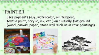 PAINTER
uses pigments (e.g., watercolor, oil, tempera,
textile paint, acrylic, ink, etc.) on a usually flat ground
(wood, canvas, paper, stone wall such as in cave paintings)
 