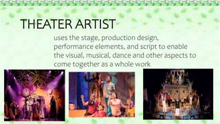 THEATER ARTIST
uses the stage, production design,
performance elements, and script to enable
the visual, musical, dance and other aspects to
come together as a whole work
 