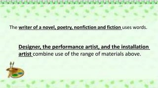 The writer of a novel, poetry, nonfiction and fiction uses words.
Designer, the performance artist, and the installation
artist combine use of the range of materials above.
 