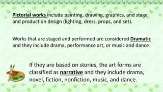 Pictorial works include painting, drawing, graphics, and stage
and production design (lighting, dress, props, and set).
Works that are staged and performed are considered Dramatic
and they include drama, performance art, or music and dance
If they are based on stories, the art forms are
classified as narrative and they include drama,
novel, fiction, nonfiction, music, and dance.
 