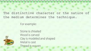 The distinctive character or the nature of
the medium determines the technique.
For example:
Stone is chiseled
Wood is carved
Clay is modeled and shaped
Metal is cast
Thread is woven
 