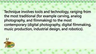 Technique involves tools and technology, ranging from
the most traditional (for example carving, analog
photography, and filmmaking) to the most
contemporary (digital photography, digital filmmaking,
music production, industrial design, and robotics).
 