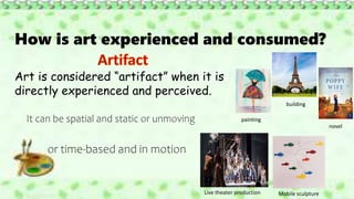How is art experienced and consumed?
Art is considered “artifact” when it is
directly experienced and perceived.
It can be spatial and static or unmoving
or time-based and in motion
painting
building
novel
Live theater production Mobile sculpture
 