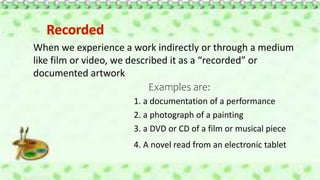 When we experience a work indirectly or through a medium
like film or video, we described it as a “recorded” or
documented artwork
Examples are:
1. a documentation of a performance
2. a photograph of a painting
3. a DVD or CD of a film or musical piece
4. A novel read from an electronic tablet
 