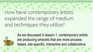 How have contemporary artists
expanded the range of medium
and techniques they utilize?
As we discussed in lesson 1, contemporary artists
are producing artworks that are more process-
based, site-specific, interactive and collaborative.
 