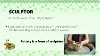 SCULPTOR
uses metal, wood, stone, clay and glass
 Sculptures fall within the category of “three-dimensional”
arts because they occupy space and have volume
Pottery is a form of sculpture
 